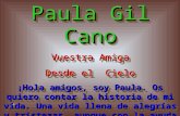 Paula Gil Cano Vuestra Amiga Desde el Cielo ¡Hola amigos, soy Paula. Os quiero contar la historia de mi vida. Una vida llena de alegrías y tristezas, aunque.