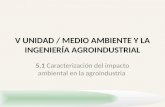 V UNIDAD / MEDIO AMBIENTE Y LA INGENIERÍA AGROINDUSTRIAL 5.1 Caracterización del impacto ambiental en la agroindustria.