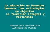 La educación en Derechos Humanos: dos estrategias un objetivo La formación Integral y Pertinente Benemérita Universidad Autónoma de Puebla.
