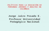 POLÌTICAS PARA LA EDUCACIÓN DE PERSONAS JÓVENES Y ADULTAS EN COLOMBIA : Jorge Jairo Posada E. Profesor Universidad Pedagógica Nacional.