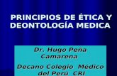 PRINCIPIOS DE ÉTICA Y DEONTOLOGÍA MEDICA PRINCIPIOS DE ÉTICA Y DEONTOLOGÍA MEDICA Dr. Hugo Peña Camarena Decano Colegio Médico del Perú CRI.