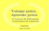 Trabajar juntos, Aprender juntos El Consorci de Biblioteques Universitàries de Catalunya Argentina Mayo de 2000.