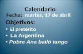 Calendario : Fecha: martes, 17 de abril Objetivos: El pretérito La Argentina Pobre Ana bailó tango.