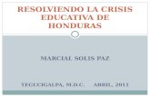 MARCIAL SOLIS PAZ TEGUCIGALPA, M.D.C. ABRIL, 2011 RESOLVIENDO LA CRISIS EDUCATIVA DE HONDURAS.