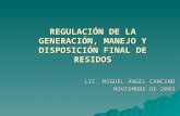 REGULACIÓN DE LA GENERACIÓN, MANEJO Y DISPOSICIÓN FINAL DE RESIDOS LIC. MIGUEL ÁNGEL CANCINO NOVIEMBRE DE 2003.