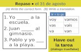 Repaso el 31 de agosto 1.Yo _____ a la escuela. 2.Juan _____ al gimnasio. 3.Pablo y yo ___ a la playa. (A) Write the correct form. (B) Write a translation.