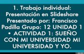 1. Trabajo individual: Presentación en Slideshare Presentado por: Francisco Padilla Grupo: 12 UNIDAD 1 • ACTIVIDAD 1: SUEÑO CON MI UNIVERSIDAD MI UNIVERSIDAD Y YO.