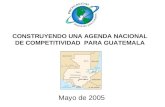CONSTRUYENDO UNA AGENDA NACIONAL DE COMPETITIVIDAD PARA GUATEMALA Mayo de 2005.