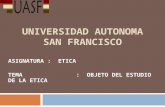 UNIVERSIDAD AUTONOMA SAN FRANCISCO ASIGNATURA : ETICA TEMA : OBJETO DEL ESTUDIO DE LA ETICA.