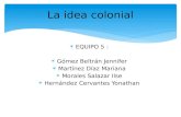 La idea colonial EQUIPO 5 : Gómez Beltrán Jennifer Martínez Díaz Mariana Morales Salazar Ilse Hernández Cervantes Yonathan.