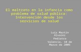 Luis Martín Álvarez Pediatra Valencia, 10 de Marzo de 2005 El maltrato en la infancia como problema de salud pública: Intervención desde los servicios.