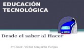 EDUCACIÓN TECNOLÓGICA Desde el saber al Hacer Profesor. Víctor Guajardo Vargas.