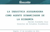 LA INDUSTRIA ASEGURADORA COMO AGENTE DINAMIZADOR DE LA ECONOMÍA Hernán Avendaño Cruz Director de Estudios Económicos Bogotá, 27 de noviembre de 2014.