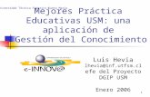 1 Mejores Práctica Educativas USM: una aplicación de Gestión del Conocimiento Luis Hevia lhevia@inf.utfsm.cl Jefe del Proyecto DGIP USM Enero 2006 Universidad.