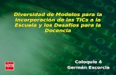 Diversidad de Modelos para la Incorporación de las TICs a la Escuela y los Desafíos para la Docencia Coloquio 4 Germán Escorcia.