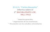 El I.E.S. “Carlos Bousoño” informa sobre el 2º BACHILLERATO LOE, PAU, FPGS * Aspectos generales. * Organización de las enseñanzas. * Vinculación con los.