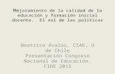 Me joramiento de la calidad de la educación y formación inicial docente. El rol de las políticas Beatrice Ávalos, CIAE, U de Chile Presentación Congreso.